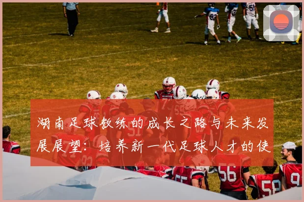 湖南足球教练的成长之路与未来发展展望：培养新一代足球人才的使命与挑战