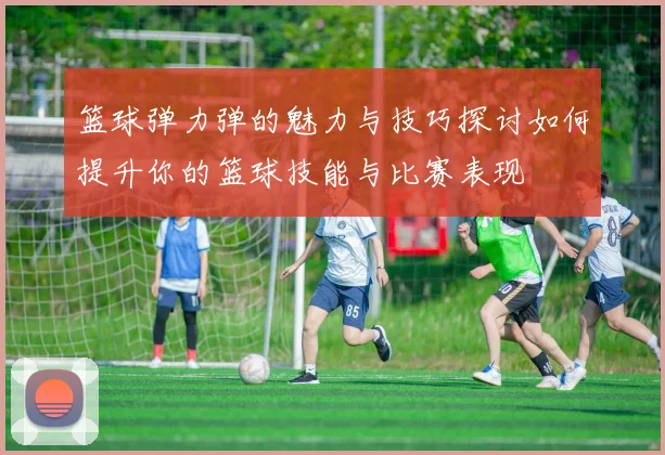 篮球弹力弹的魅力与技巧探讨如何提升你的篮球技能与比赛表现