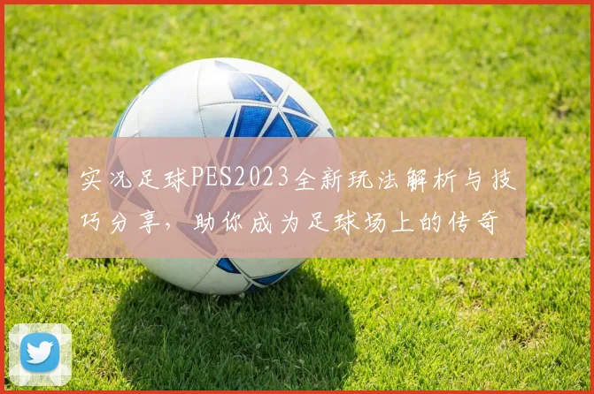 实况足球PES2023全新玩法解析与技巧分享，助你成为足球场上的传奇球员