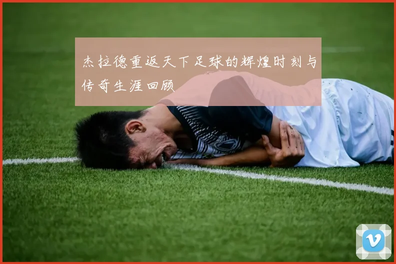 杰拉德重返天下足球的辉煌时刻与传奇生涯回顾