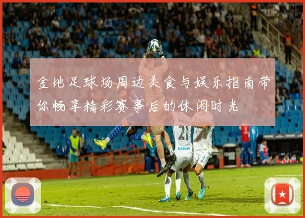 金地足球场周边美食与娱乐指南带你畅享精彩赛事后的休闲时光