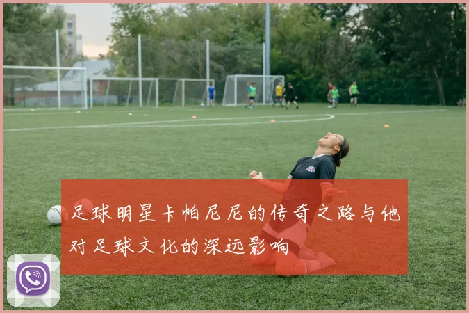 足球明星卡帕尼尼的传奇之路与他对足球文化的深远影响