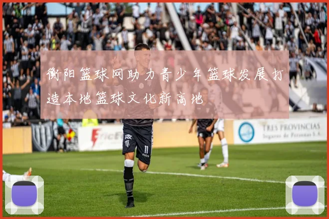 衡阳篮球网助力青少年篮球发展打造本地篮球文化新高地